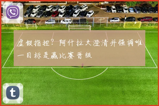 虚假指控？阿什拉夫澄清并强调唯一目标是赢比赛晋级