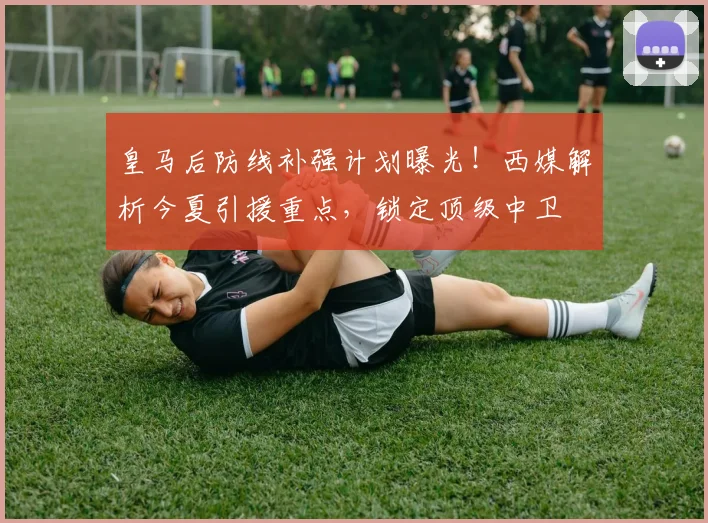 皇马后防线补强计划曝光！西媒解析今夏引援重点，锁定顶级中卫