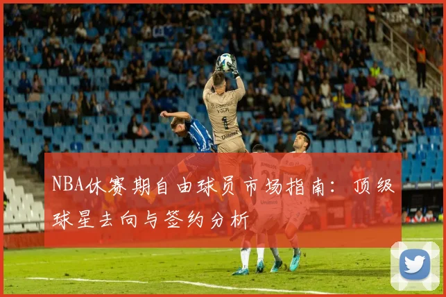 NBA休赛期自由球员市场指南:顶级球星去向与签约分析
