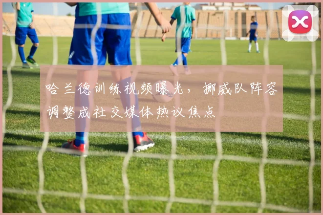 哈兰德训练视频曝光，挪威队阵容调整成社交媒体热议焦点