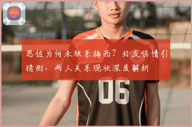 恩佐为何未联系梅西?好友伤情引猜测,两人关系现状深度解析