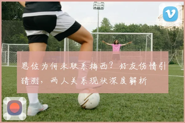 恩佐为何未联系梅西？好友伤情引猜测，两人关系现状深度解析
