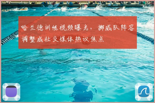 哈兰德训练视频曝光,挪威队阵容调整成社交媒体热议焦点