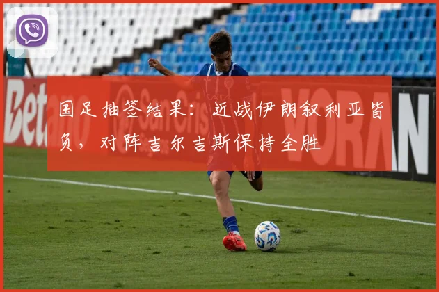 国足抽签结果：近战伊朗叙利亚皆负，对阵吉尔吉斯保持全胜